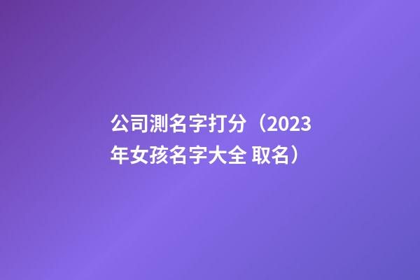 公司測名字打分（2023年女孩名字大全 取名）-第1張-公司起名-玄機派